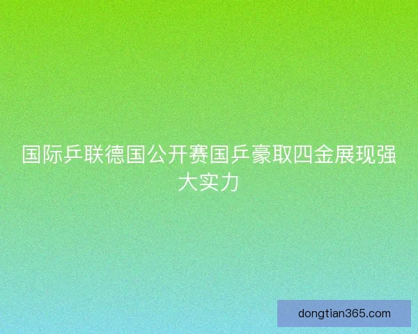 国际乒联德国公开赛国乒豪取四金展现强大实力