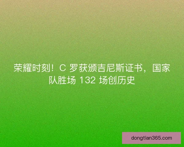 荣耀时刻！C 罗获颁吉尼斯证书，国家队胜场 132 场创历史