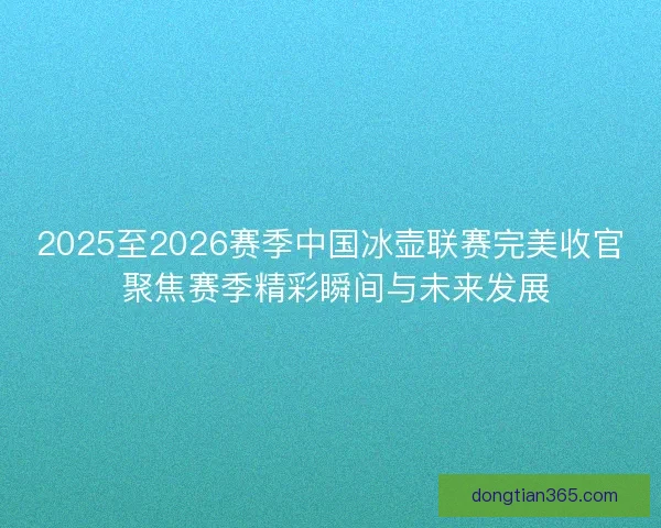 2025至2026赛季中国冰壶联赛完美收官 聚焦赛季精彩瞬间与未来发展