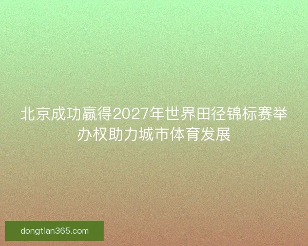 北京成功赢得2027年世界田径锦标赛举办权助力城市体育发展