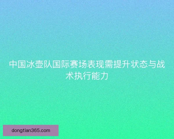 中国冰壶队国际赛场表现需提升状态与战术执行能力